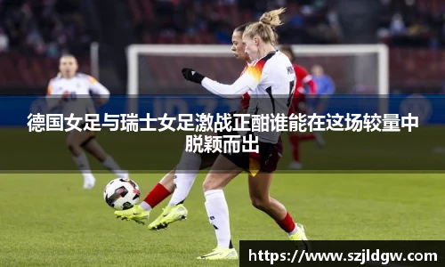 德国女足与瑞士女足激战正酣谁能在这场较量中脱颖而出