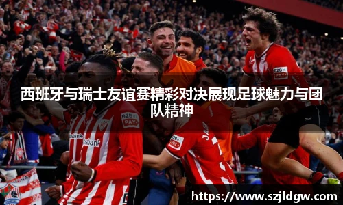 西班牙与瑞士友谊赛精彩对决展现足球魅力与团队精神